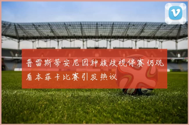 普雷斯蒂安尼因种族歧视停赛仍观看本菲卡比赛引发热议