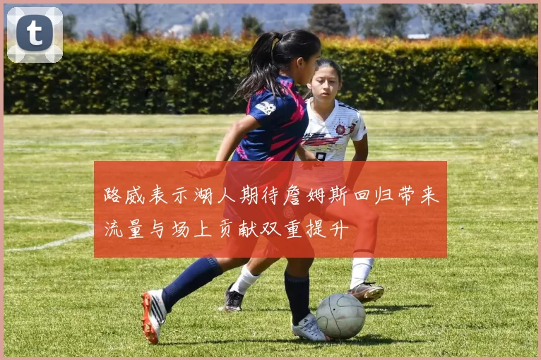 路威表示湖人期待詹姆斯回归带来流量与场上贡献双重提升
