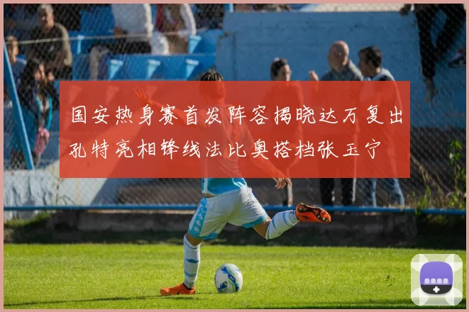 国安热身赛首发阵容揭晓达万复出孔特亮相锋线法比奥搭档张玉宁