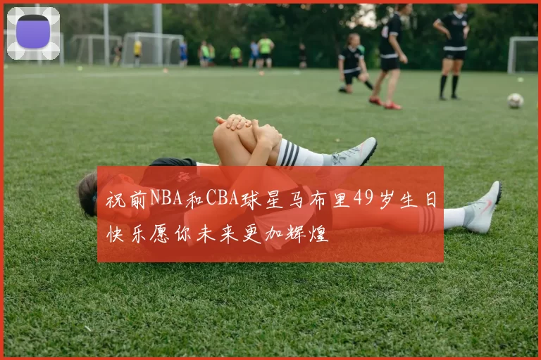 祝前NBA和CBA球星马布里49岁生日快乐愿你未来更加辉煌