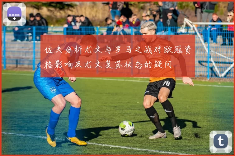 佐夫分析尤文与罗马之战对欧冠资格影响及尤文复苏状态的疑问