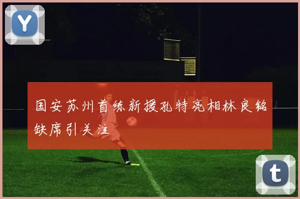 国安苏州首练新援孔特亮相林良铭缺席引关注