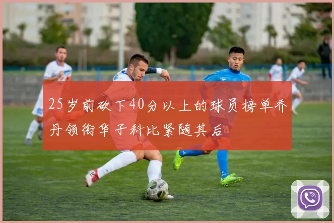25岁前砍下40分以上的球员榜单乔丹领衔华子科比紧随其后