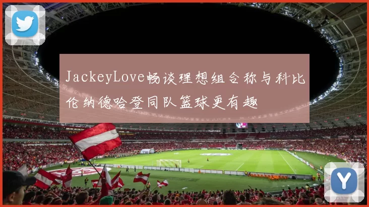JackeyLove畅谈理想组合称与科比伦纳德哈登同队篮球更有趣