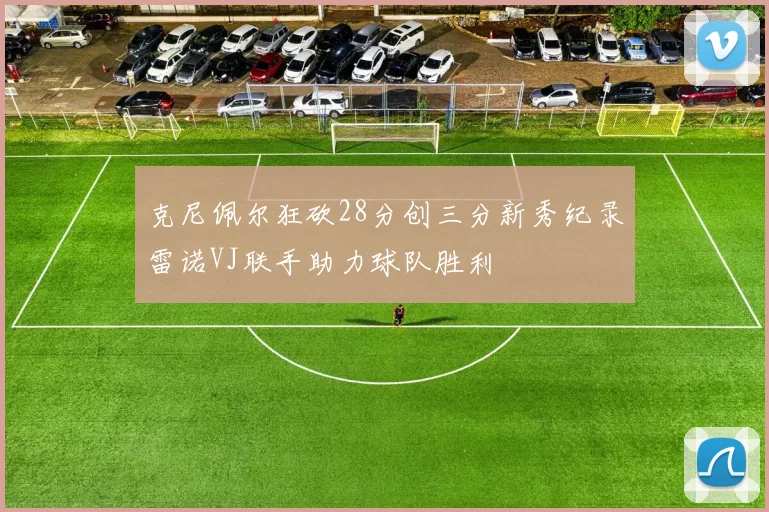 克尼佩尔狂砍28分创三分新秀纪录雷诺VJ联手助力球队胜利