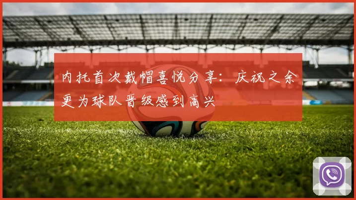 内托首次戴帽喜悦分享：庆祝之余更为球队晋级感到高兴