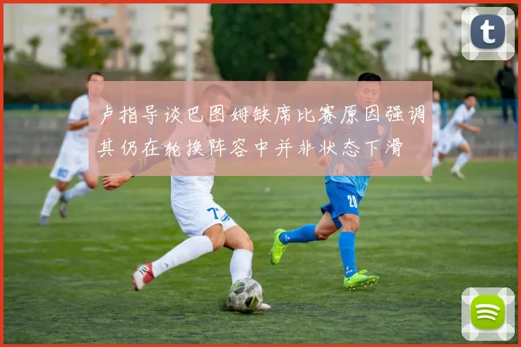 卢指导谈巴图姆缺席比赛原因强调其仍在轮换阵容中并非状态下滑
