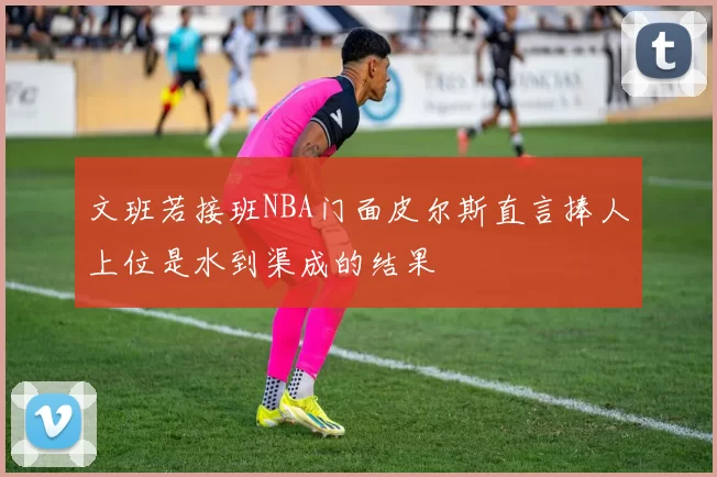 文班若接班NBA门面皮尔斯直言捧人上位是水到渠成的结果