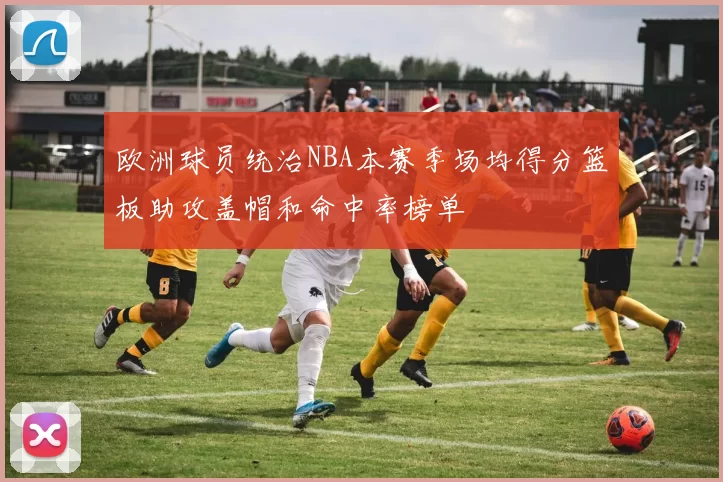 欧洲球员统治NBA本赛季场均得分篮板助攻盖帽和命中率榜单