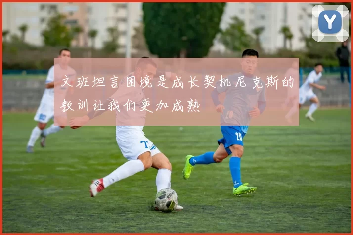文班坦言困境是成长契机尼克斯的教训让我们更加成熟