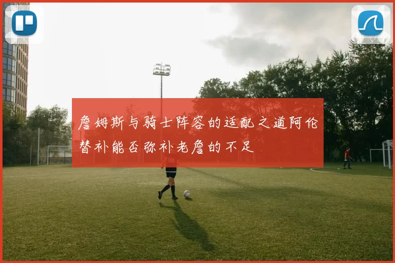 詹姆斯与骑士阵容的适配之道阿伦替补能否弥补老詹的不足