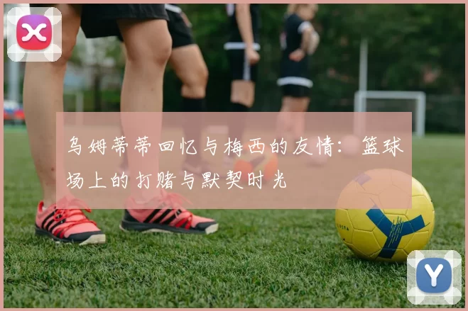 乌姆蒂蒂回忆与梅西的友情：篮球场上的打赌与默契时光