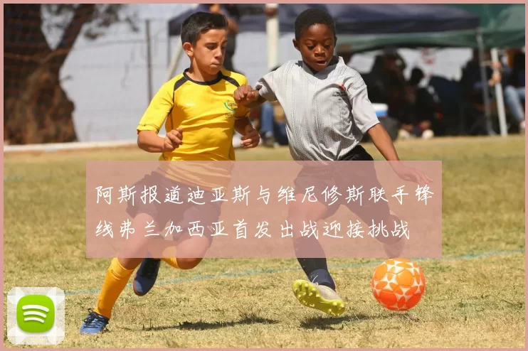 阿斯报道迪亚斯与维尼修斯联手锋线弗兰加西亚首发出战迎接挑战