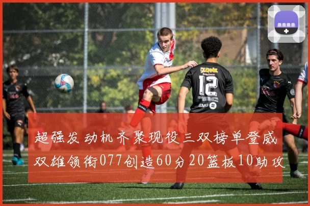 超强发动机齐聚现役三双榜单登威双雄领衔077创造60分20篮板10助攻奇迹